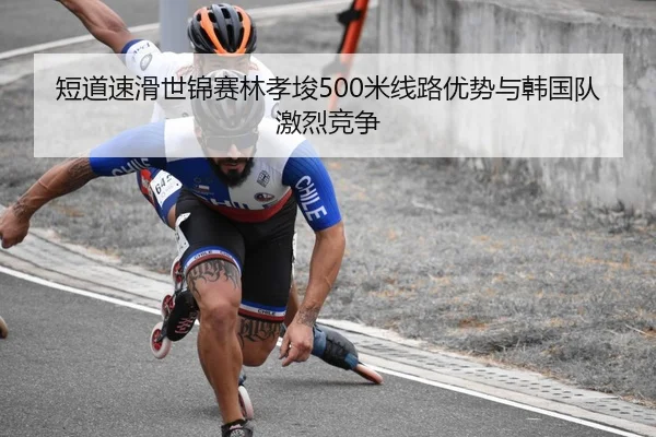 短道速滑世锦赛林孝埈500米线路优势与韩国队激烈竞争