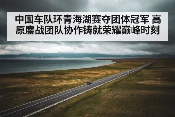 中国车队环青海湖赛夺团体冠军 高原鏖战团队协作铸就荣耀巅峰时刻