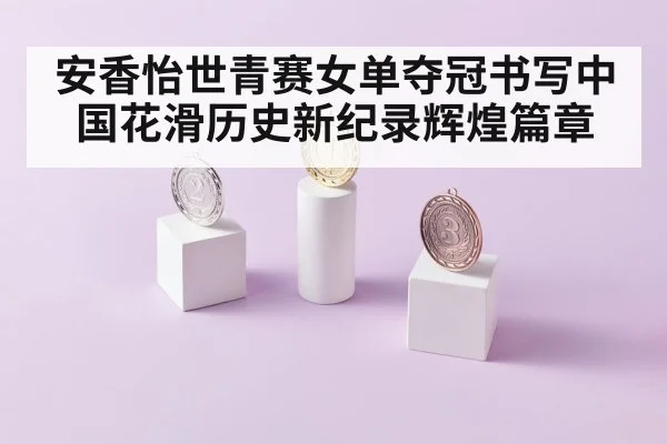 安香怡世青赛女单夺冠书写中国花滑历史新纪录辉煌篇章